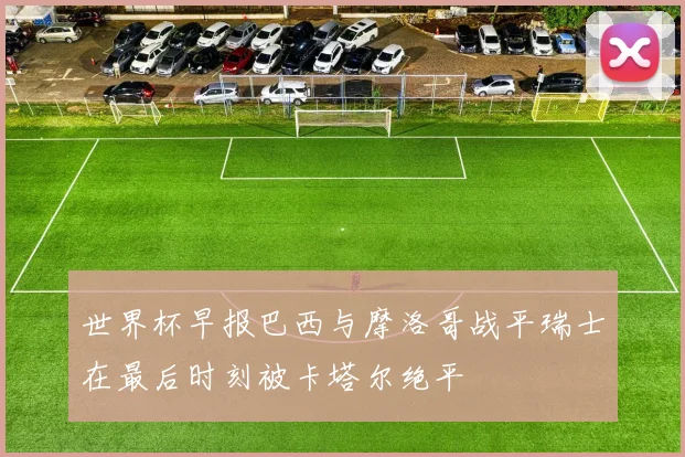 世界杯早报巴西与摩洛哥战平瑞士在最后时刻被卡塔尔绝平