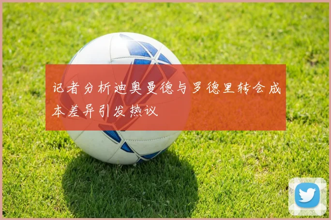 记者分析迪奥曼德与罗德里转会成本差异引发热议
