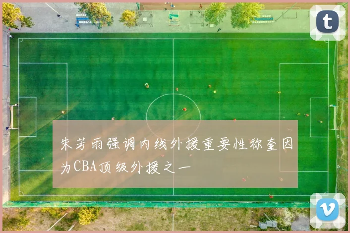 朱芳雨强调内线外援重要性称奎因为CBA顶级外援之一