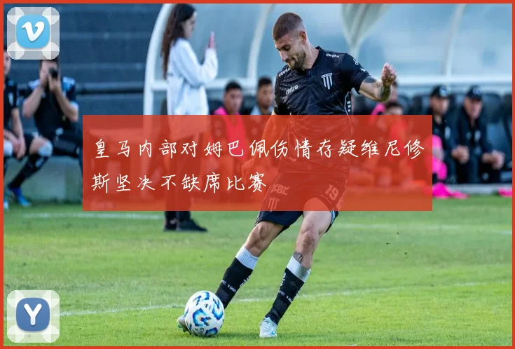 皇马内部对姆巴佩伤情存疑维尼修斯坚决不缺席比赛