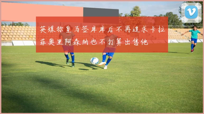 英媒称皇马签库库后不再追求卡拉菲奥里阿森纳也不打算出售他