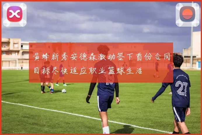 黄蜂新秀安德森激动签下首份合同目标尽快适应职业篮球生活