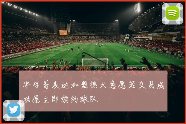 字母哥表达加盟热火意愿若交易成功愿立即续约球队