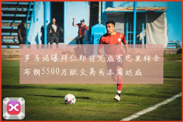罗马诺曝拜仁即将完成塞巴里转会布朗5500万欧交易或本周达成