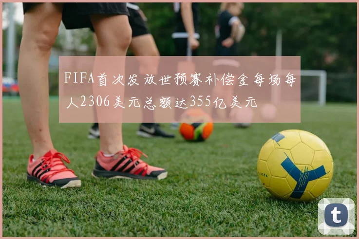FIFA首次发放世预赛补偿金每场每人2306美元总额达355亿美元