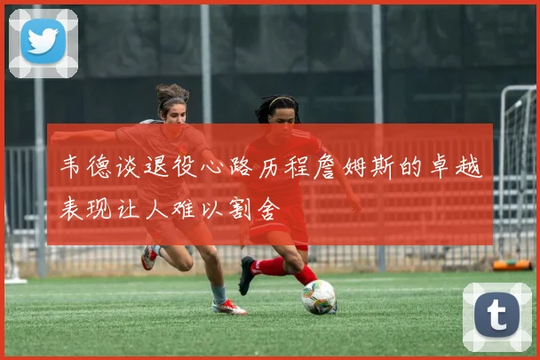 韦德谈退役心路历程詹姆斯的卓越表现让人难以割舍