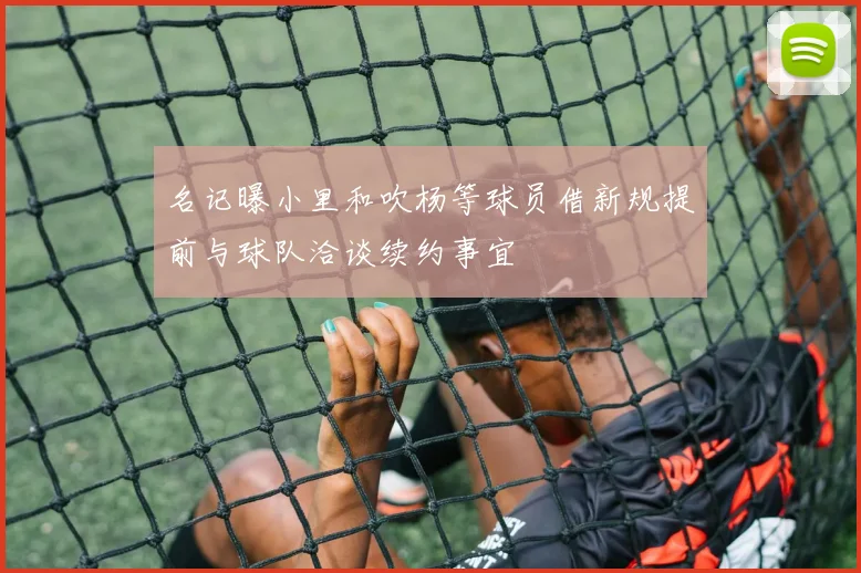 名记曝小里和吹杨等球员借新规提前与球队洽谈续约事宜