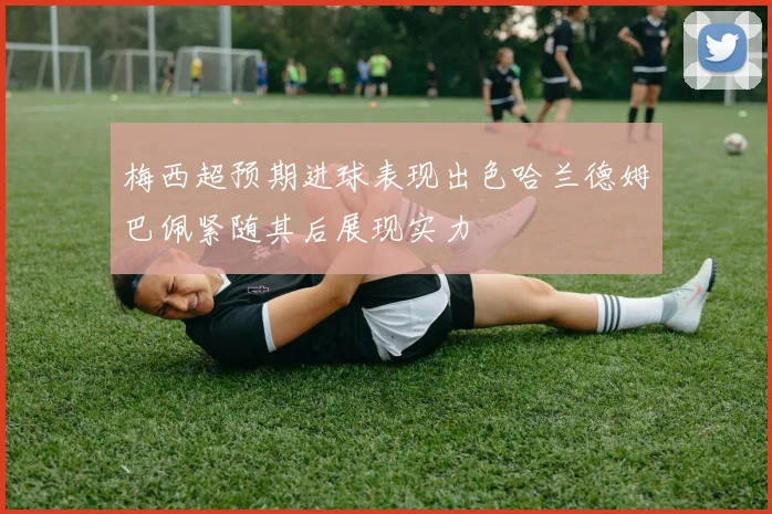 梅西超预期进球表现出色哈兰德姆巴佩紧随其后展现实力