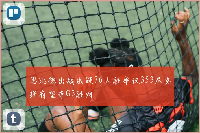 恩比德出战成疑76人胜率仅353尼克斯有望夺G3胜利