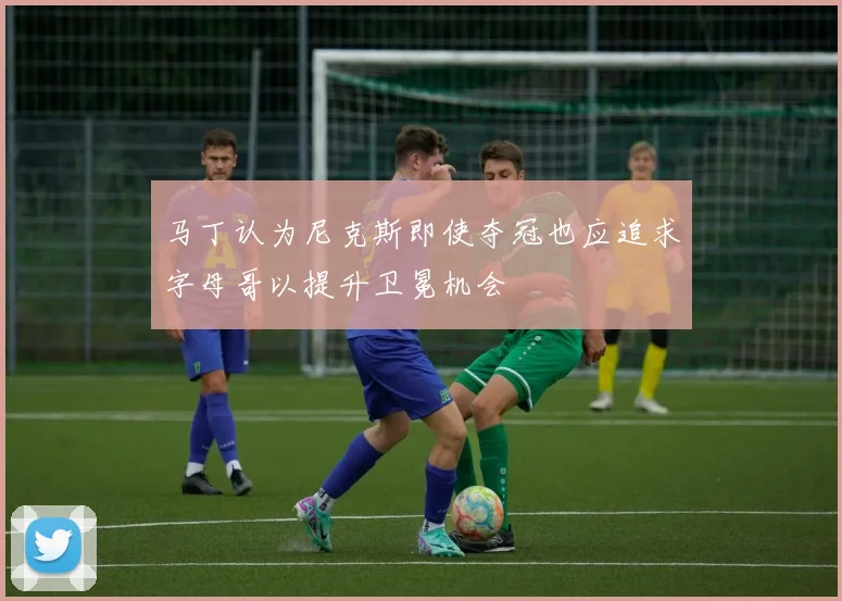 马丁认为尼克斯即使夺冠也应追求字母哥以提升卫冕机会