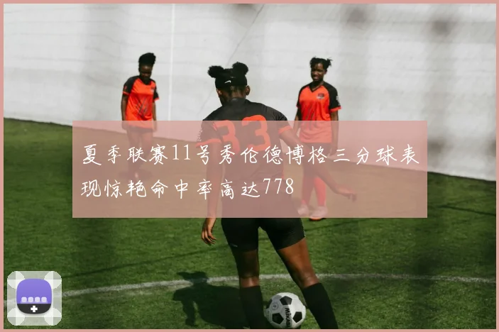 夏季联赛11号秀伦德博格三分球表现惊艳命中率高达778