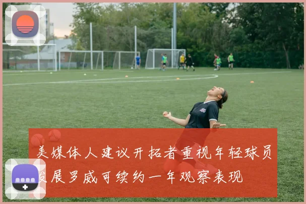 美媒体人建议开拓者重视年轻球员发展罗威可续约一年观察表现