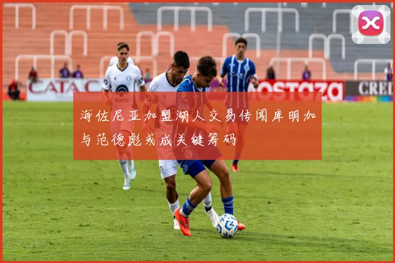 海佐尼亚加盟湖人交易传闻库明加与范德彪或成关键筹码
