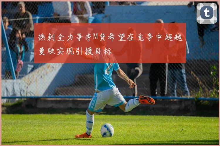 热刺全力争夺M费希望在竞争中超越曼联实现引援目标