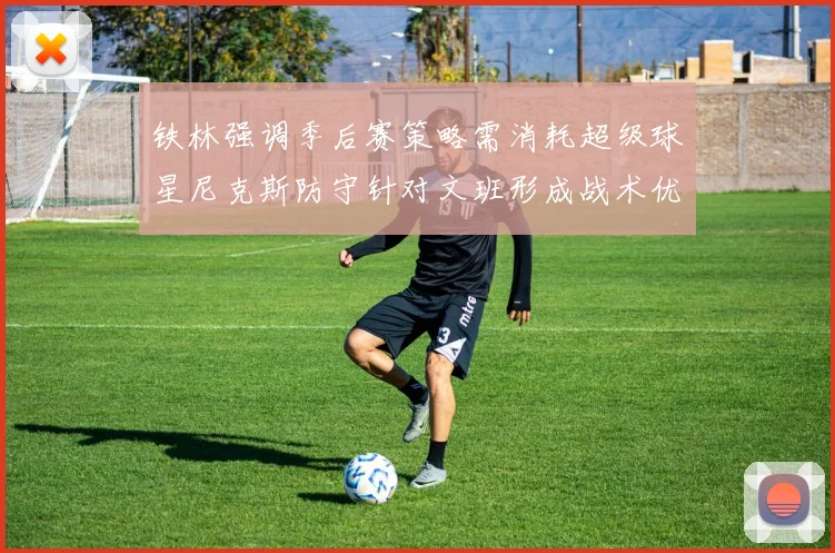 铁林强调季后赛策略需消耗超级球星尼克斯防守针对文班形成战术优势