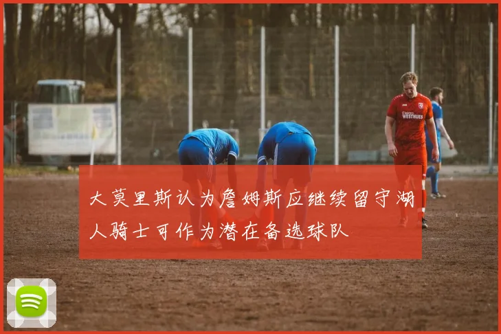 大莫里斯认为詹姆斯应继续留守湖人骑士可作为潜在备选球队