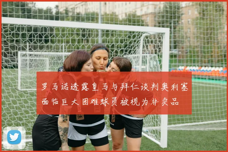 罗马诺透露皇马与拜仁谈判奥利塞面临巨大困难球员被视为非卖品