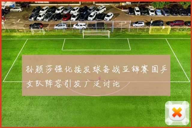 孙颖莎强化接发球备战亚锦赛国乒女队阵容引发广泛讨论